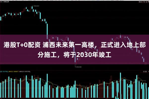 港股T+0配资 浦西未来第一高楼,正式进入地上部分施工,将于2030年竣工