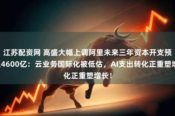 江苏配资网 高盛大幅上调阿里未来三年资本开支预测至4600亿:云业务国际化被低估,AI支出转化正重塑增长!
