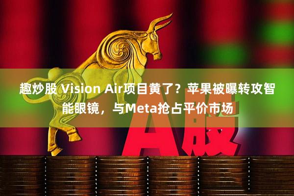 趣炒股 Vision Air项目黄了?苹果被曝转攻智能眼镜,与Meta抢占平价市场