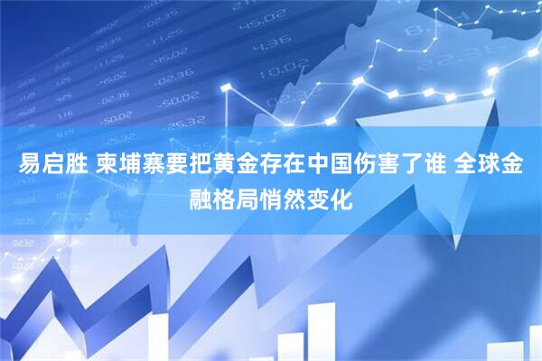 易启胜 柬埔寨要把黄金存在中国伤害了谁 全球金融格局悄然变化