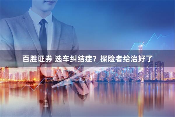 百胜证券 选车纠结症？探险者给治好了