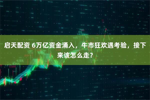 启天配资 6万亿资金涌入，牛市狂欢遇考验，接下来该怎么走？