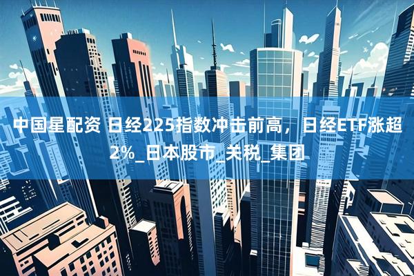 中国星配资 日经225指数冲击前高，日经ETF涨超2%_日本股市_关税_集团